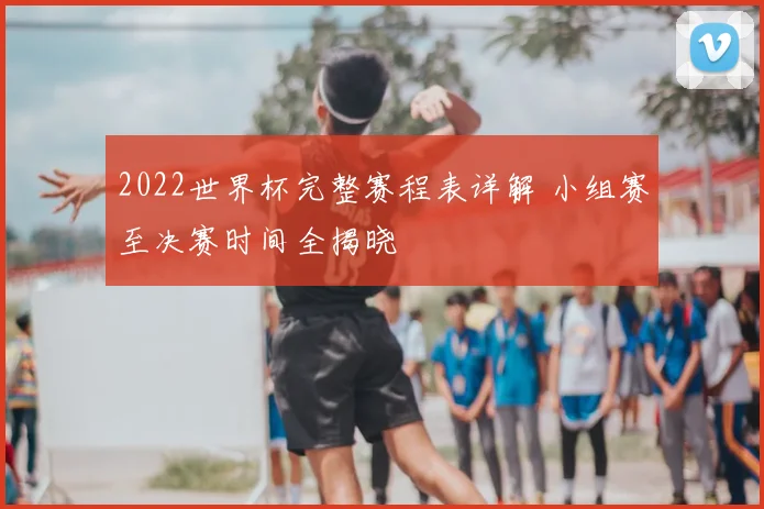 2022世界杯完整赛程表详解 小组赛至决赛时间全揭晓